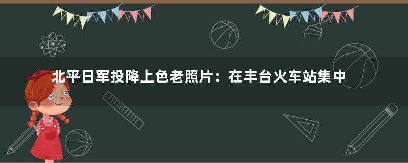 北平日军投降上色老照片：在丰台火车站集中 武器一捆捆地被收缴